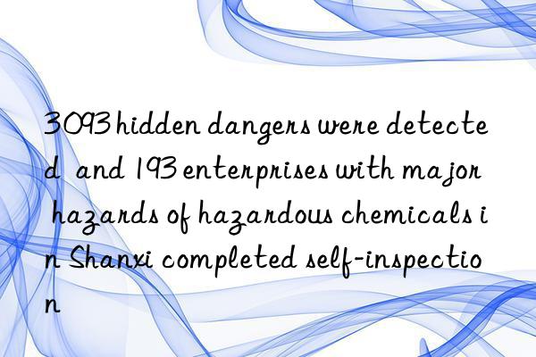 3 093 hidden dangers were detected  and 193 enterprises with major hazards of hazardous chemicals in Shanxi completed self-inspection