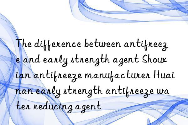 The difference between antifreeze and early strength agent Shouxian antifreeze manufacturer Huainan early strength antifreeze water reducing agent