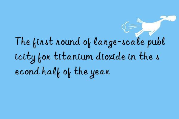 The first round of large-scale publicity for titanium dioxide in the second half of the year