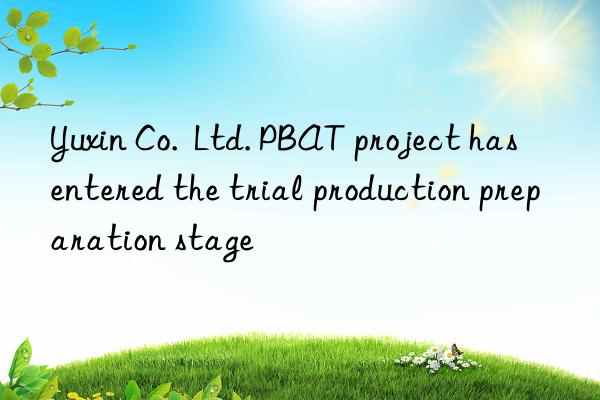 Yuxin Co.  Ltd. PBAT project has entered the trial production preparation stage