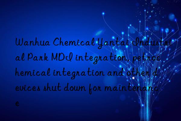 Wanhua Chemical Yantai Industrial Park MDI integration, petrochemical integration and other devices shut down for maintenance