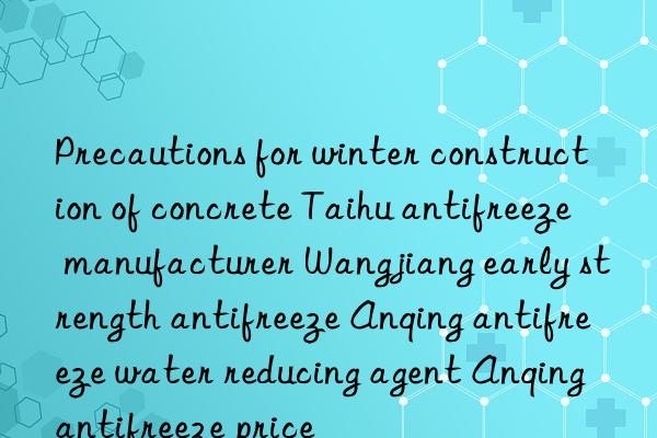 Precautions for winter construction of concrete Taihu antifreeze manufacturer Wangjiang early strength antifreeze Anqing antifreeze water reducing agent Anqing antifreeze price