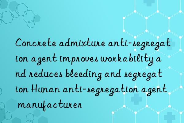 Concrete admixture anti-segregation agent improves workability and reduces bleeding and segregation Hunan anti-segregation agent manufacturer