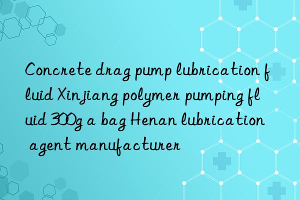 Concrete drag pump lubrication fluid Xinjiang polymer pumping fluid 300g a bag Henan lubrication agent manufacturer