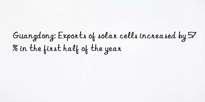 Guangdong: Exports of solar cells increased by 57% in the first half of the year