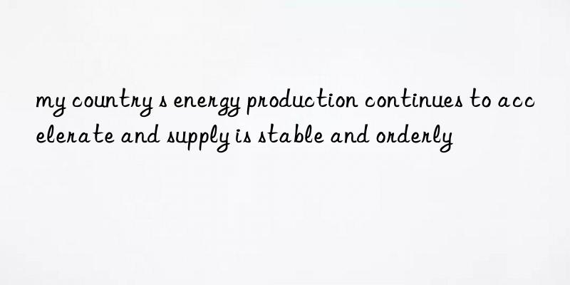 my country s energy production continues to accelerate and supply is stable and orderly