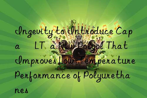 Ingevity to Introduce Capa® LT  a New Polyol That Improves Low-Temperature Performance of Polyurethanes