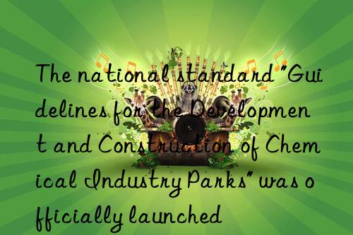 The national standard "Guidelines for the Development and Construction of Chemical Industry Parks" was officially launched