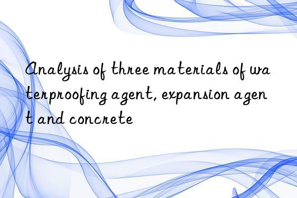 Analysis of three materials of waterproofing agent, expansion agent and concrete