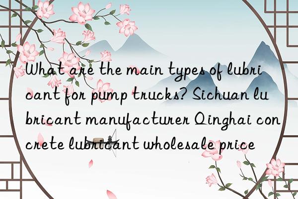 What are the main types of lubricant for pump trucks? Sichuan lubricant manufacturer Qinghai concrete lubricant wholesale price