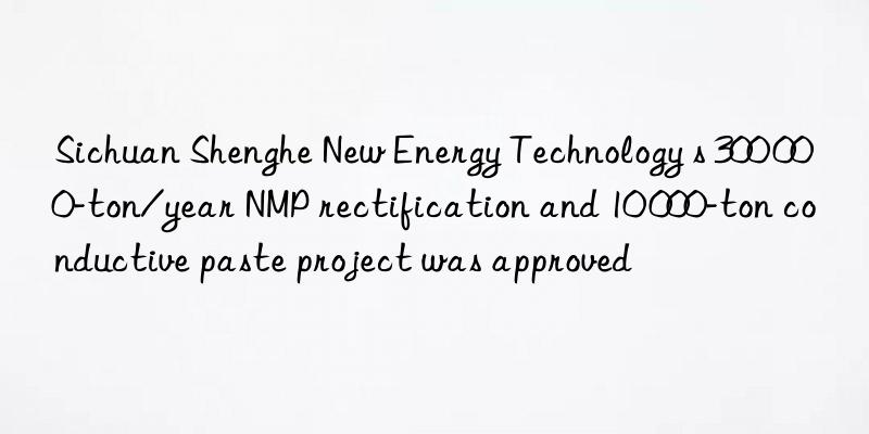 Sichuan Shenghe New Energy Technology s 300 000-ton/year NMP rectification and 10 000-ton conductive paste project was approved