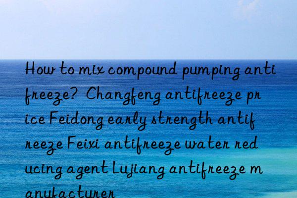 How to mix compound pumping antifreeze?  Changfeng antifreeze price Feidong early strength antifreeze Feixi antifreeze water reducing agent Lujiang antifreeze manufacturer