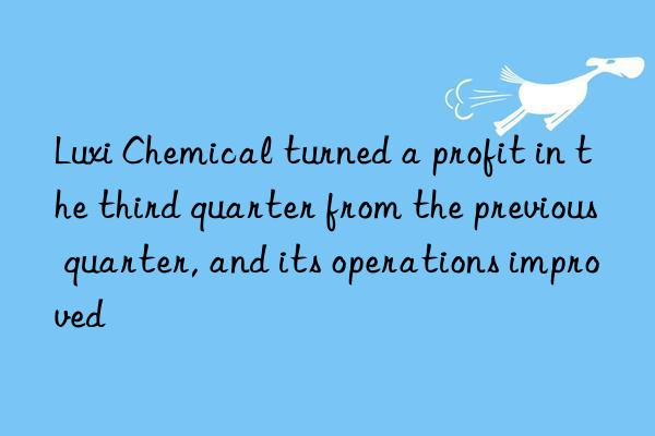 Luxi Chemical turned a profit in the third quarter from the previous quarter, and its operations improved