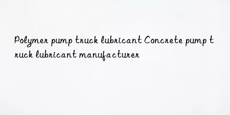 Polymer pump truck lubricant Concrete pump truck lubricant manufacturer