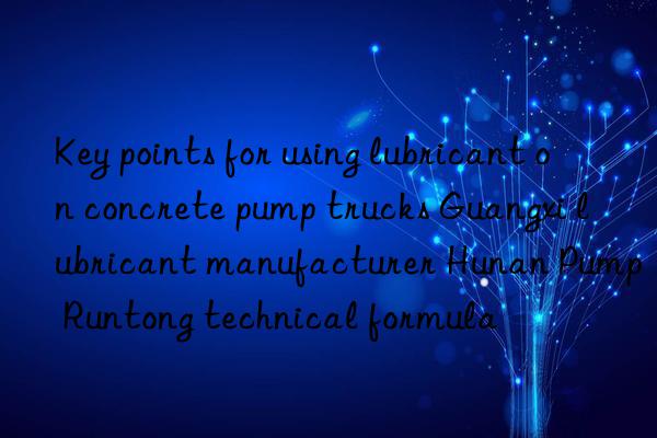 Key points for using lubricant on concrete pump trucks Guangxi lubricant manufacturer Hunan Pump Runtong technical formula