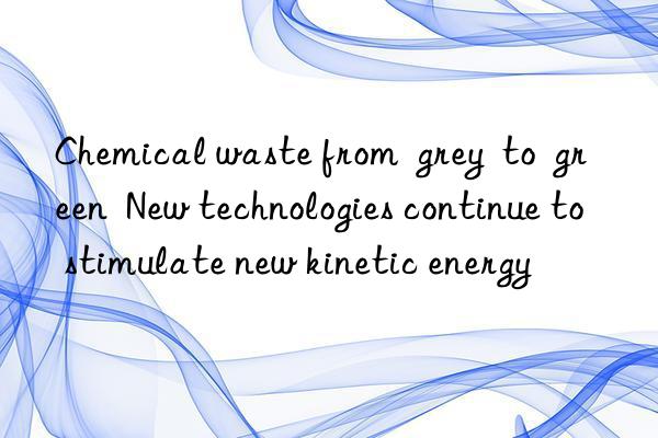 Chemical waste from  grey  to  green  New technologies continue to stimulate new kinetic energy