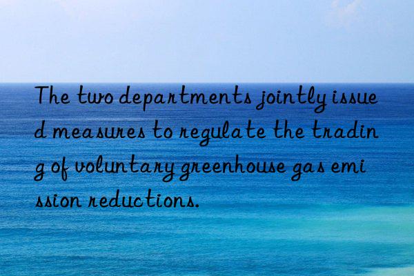 The two departments jointly issued measures to regulate the trading of voluntary greenhouse gas emission reductions.