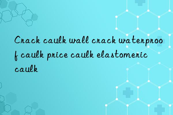 Crack caulk wall crack waterproof caulk price caulk elastomeric caulk