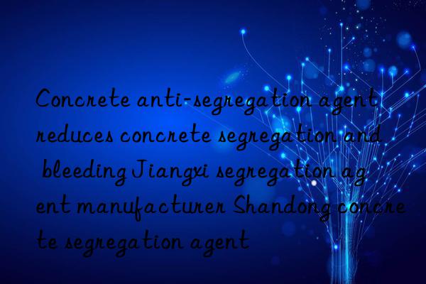 Concrete anti-segregation agent reduces concrete segregation and bleeding Jiangxi segregation agent manufacturer Shandong concrete segregation agent