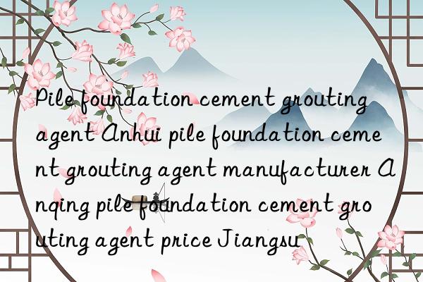 Pile foundation cement grouting agent Anhui pile foundation cement grouting agent manufacturer Anqing pile foundation cement grouting agent price Jiangsu