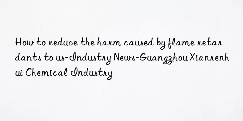 How to reduce the harm caused by flame retardants to us-Industry News-Guangzhou Xianrenhui Chemical Industry