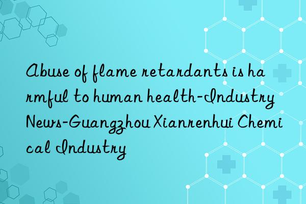 Abuse of flame retardants is harmful to human health-Industry News-Guangzhou Xianrenhui Chemical Industry