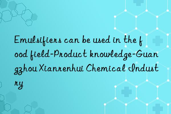 Emulsifiers can be used in the food field-Product knowledge-Guangzhou Xianrenhui Chemical Industry