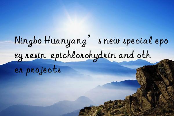 Ningbo Huanyang’s new special epoxy resin  epichlorohydrin and other projects