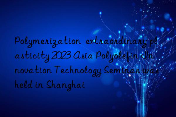 Polymerization  extraordinary plasticity 2023 Asia Polyolefin Innovation Technology Seminar was held in Shanghai