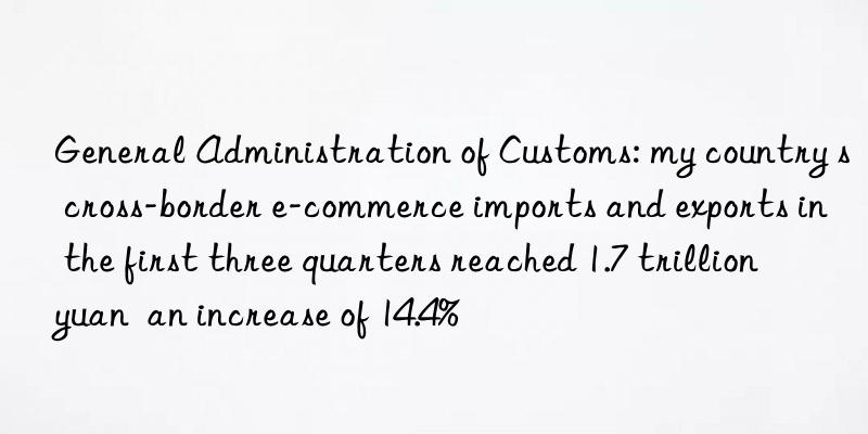 General Administration of Customs: my country s cross-border e-commerce imports and exports in the first three quarters reached 1.7 trillion yuan  an increase of 14.4%