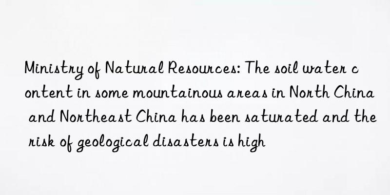 Ministry of Natural Resources: The soil water content in some mountainous areas in North China and Northeast China has been saturated and the risk of geological disasters is high