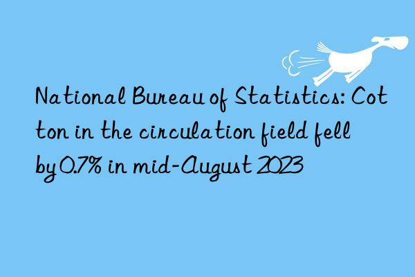 National Bureau of Statistics: Cotton in the circulation field fell by 0.7% in mid-August 2023