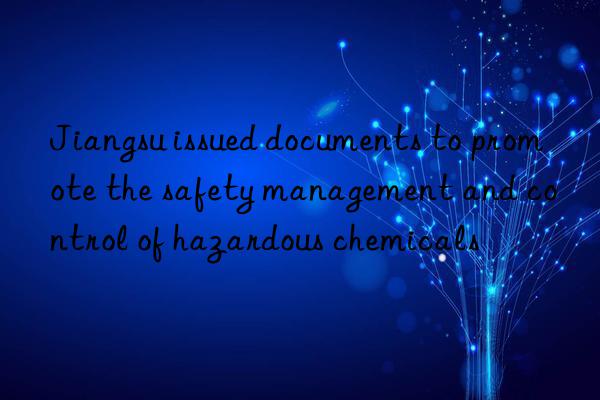 Jiangsu issued documents to promote the safety management and control of hazardous chemicals