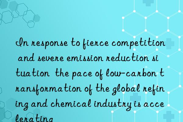 In response to fierce competition and severe emission reduction situation  the pace of low-carbon transformation of the global refining and chemical industry is accelerating