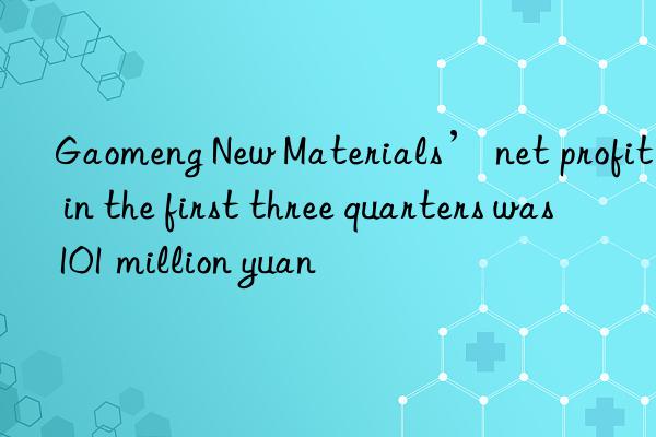 Gaomeng New Materials’ net profit in the first three quarters was 101 million yuan