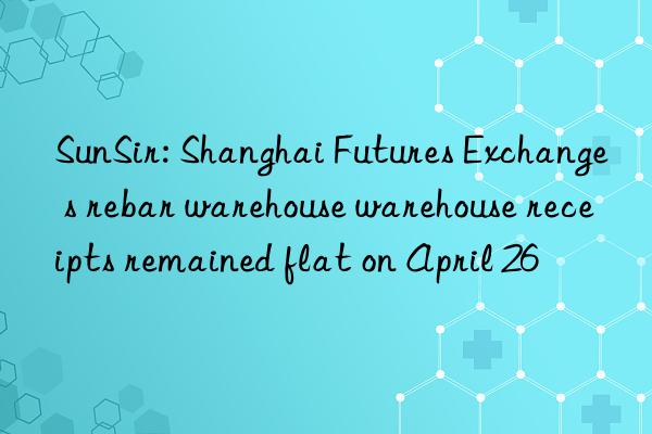 SunSir: Shanghai Futures Exchange s rebar warehouse warehouse receipts remained flat on April 26