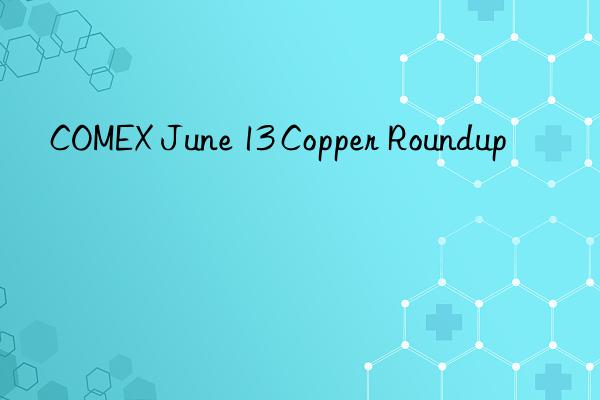 COMEX June 13 Copper Roundup