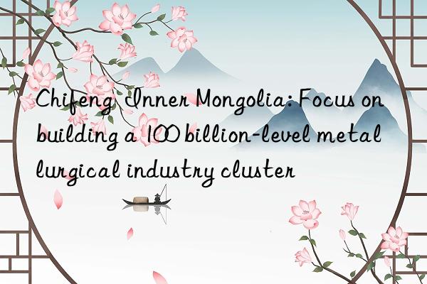 Chifeng  Inner Mongolia: Focus on building a 100 billion-level metallurgical industry cluster