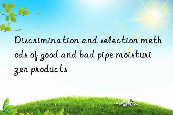 Discrimination and selection methods of good and bad pipe moisturizer products