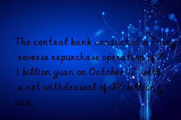 The central bank conducted a 7-day reverse repurchase operation of 71 billion yuan on October 17  with a net withdrawal of 496 billion yuan.