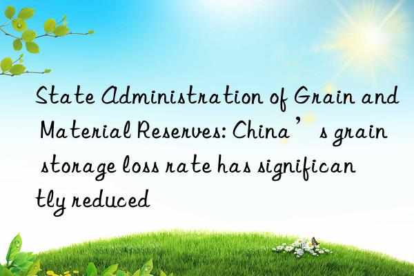 State Administration of Grain and Material Reserves: China’s grain storage loss rate has significantly reduced