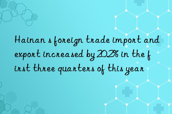 Hainan s foreign trade import and export increased by 20.2% in the first three quarters of this year