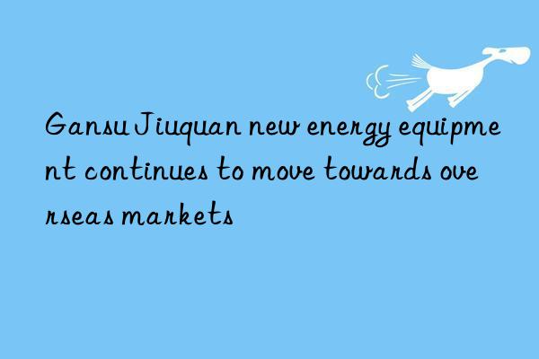 Gansu Jiuquan new energy equipment continues to move towards overseas markets