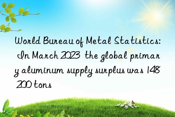 World Bureau of Metal Statistics: In March 2023  the global primary aluminum supply surplus was 148 200 tons