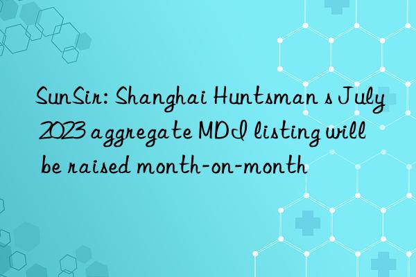 SunSir: Shanghai Huntsman s July 2023 aggregate MDI listing will be raised month-on-month