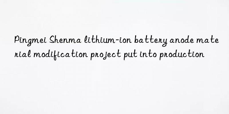 Pingmei Shenma lithium-ion battery anode material modification project put into production