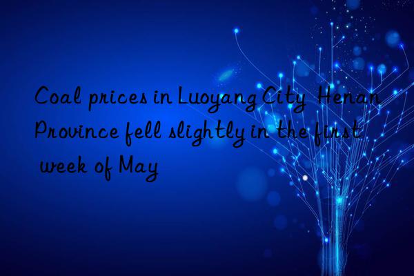 Coal prices in Luoyang City  Henan Province fell slightly in the first week of May