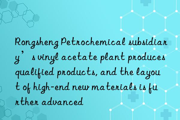 Rongsheng Petrochemical subsidiary’s vinyl acetate plant produces qualified products, and the layout of high-end new materials is further advanced