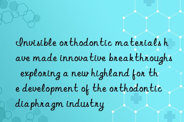 Invisible orthodontic materials have made innovative breakthroughs  exploring a new highland for the development of the orthodontic diaphragm industry