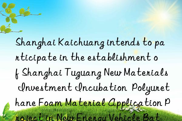 Shanghai Kaichuang intends to participate in the establishment of Shanghai Tuguang New Materials Investment Incubation  Polyurethane Foam Material Application Project in New Energy Vehicle Batteries